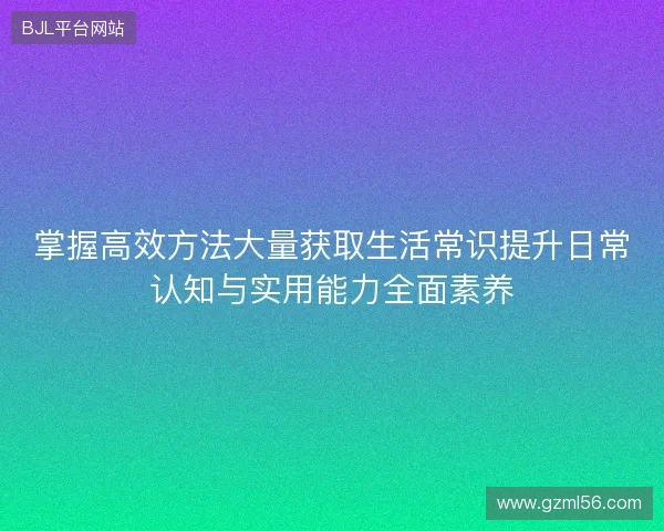 掌握高效方法大量获取生活常识提升日常认知与实用能力全面素养